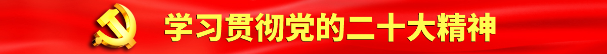 操逼嗯啊嗯啊视频网站认真学习贯彻落实党的二十大会议精神